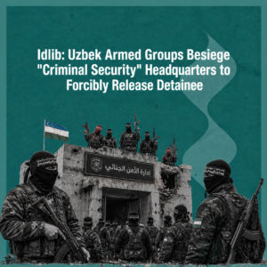 Idlib: Uzbek Armed Groups Besiege "Criminal Security" Headquarters to Forcibly Release Detainee
